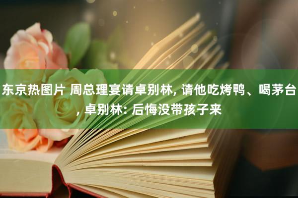 东京热图片 周总理宴请卓别林， 请他吃烤鸭、喝茅台， 卓别林: 后悔没带孩子来