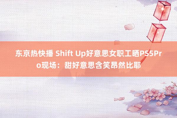 东京热快播 Shift Up好意思女职工晒PS5Pro现场：甜好意思含笑昂然比耶