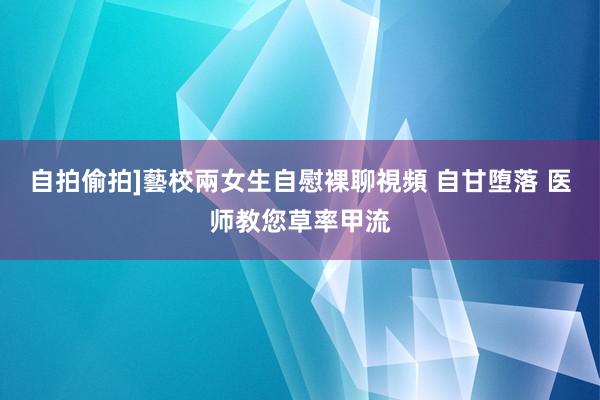 自拍偷拍]藝校兩女生自慰裸聊視頻 自甘堕落 医师教您草率甲流