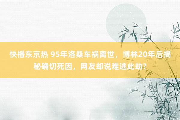 快播东京热 95年洛桑车祸离世，博林20年后揭秘确切死因，网友却说难逃此劫？