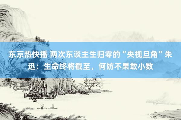 东京热快播 两次东谈主生归零的“央视旦角”朱迅：生命终将截至，何妨不果敢小数