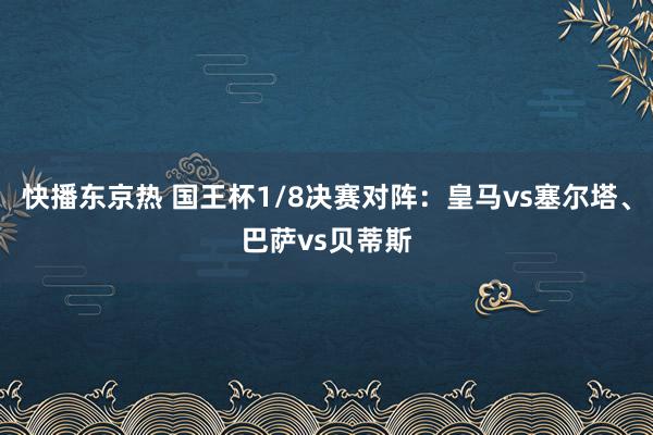 快播东京热 国王杯1/8决赛对阵：皇马vs塞尔塔、巴萨vs贝蒂斯