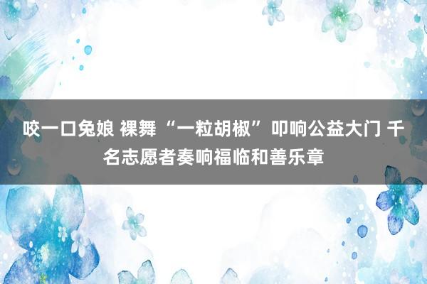 咬一口兔娘 裸舞 “一粒胡椒” 叩响公益大门 千名志愿者奏响福临和善乐章