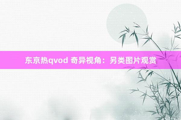 东京热qvod 奇异视角：另类图片观赏