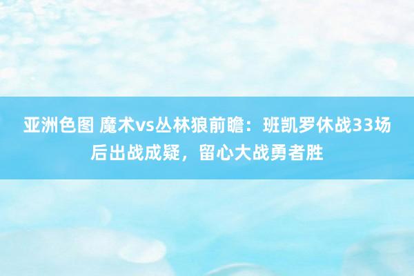 亚洲色图 魔术vs丛林狼前瞻：班凯罗休战33场后出战成疑，留心大战勇者胜