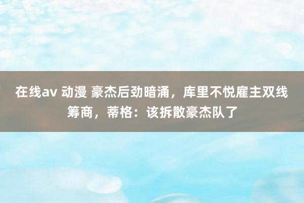 在线av 动漫 豪杰后劲暗涌，库里不悦雇主双线筹商，蒂格：该拆散豪杰队了