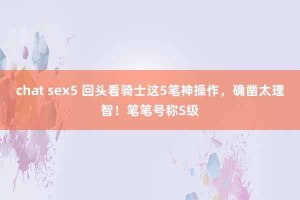 chat sex5 回头看骑士这5笔神操作，确凿太理智！笔笔号称S级