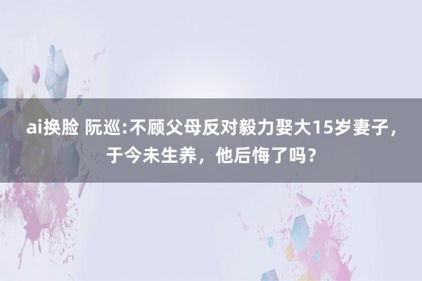 ai换脸 阮巡:不顾父母反对毅力娶大15岁妻子，于今未生养，他后悔了吗？