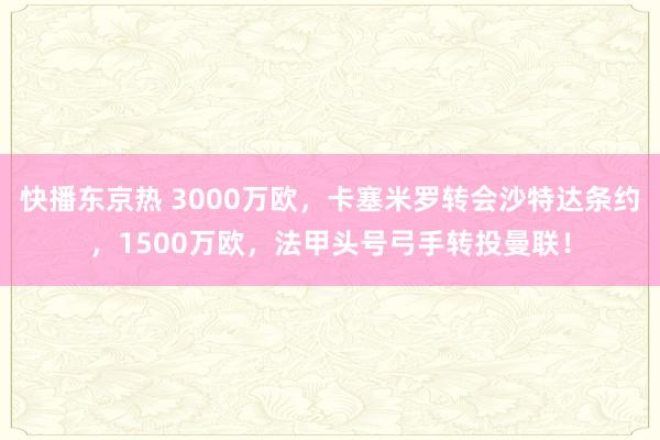 快播东京热 3000万欧，卡塞米罗转会沙特达条约，1500万欧，法甲头号弓手转投曼联！