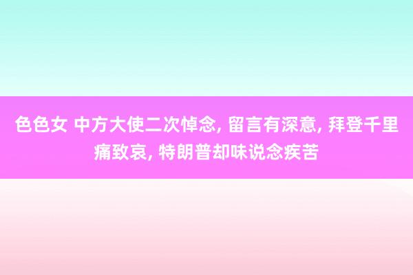 色色女 中方大使二次悼念， 留言有深意， 拜登千里痛致哀， 特朗普却味说念疾苦