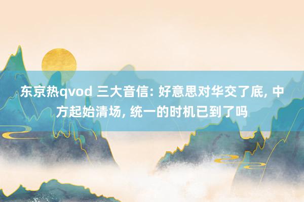 东京热qvod 三大音信: 好意思对华交了底， 中方起始清场， 统一的时机已到了吗