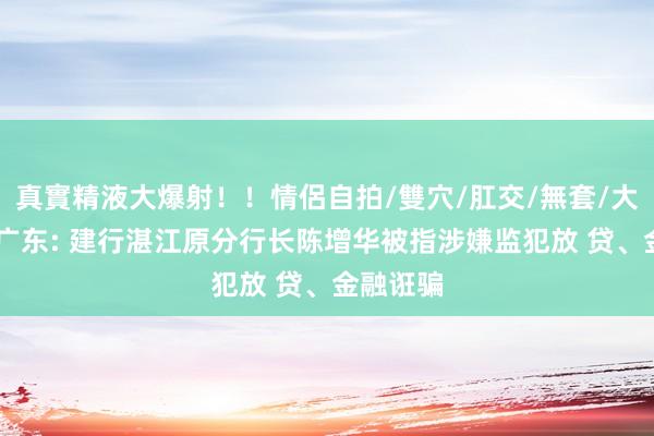 真實精液大爆射！！情侶自拍/雙穴/肛交/無套/大量噴精 广东: 建行湛江原分行长陈增华被指涉嫌监犯放 贷、金融诳骗