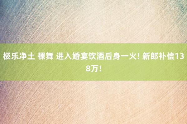 极乐净土 裸舞 进入婚宴饮酒后身一火! 新郎补偿138万!