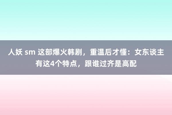 人妖 sm 这部爆火韩剧，重温后才懂：女东谈主有这4个特点，跟谁过齐是高配