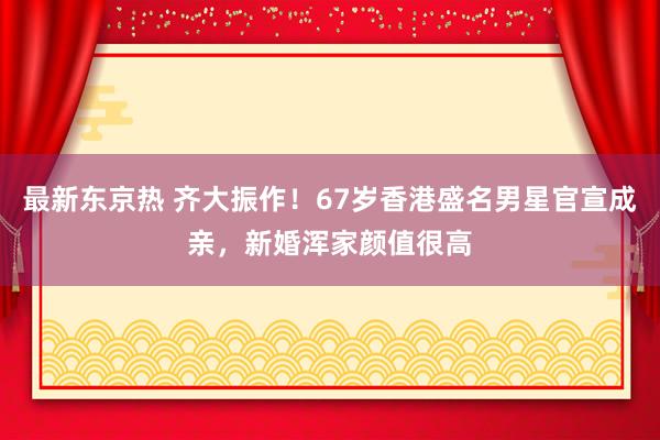 最新东京热 齐大振作！67岁香港盛名男星官宣成亲，新婚浑家颜值很高