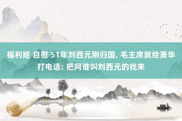 福利姬 自慰 51年刘西元刚归国， 毛主席就给萧华打电话: 把阿谁叫刘西元的找来