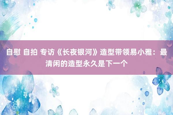 自慰 自拍 专访《长夜银河》造型带领易小雅：最清闲的造型永久是下一个