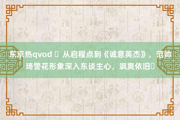 东京热qvod ‌从启程点到《诚意英杰》，范帅琦警花形象深入东谈主心，飒爽依旧‌