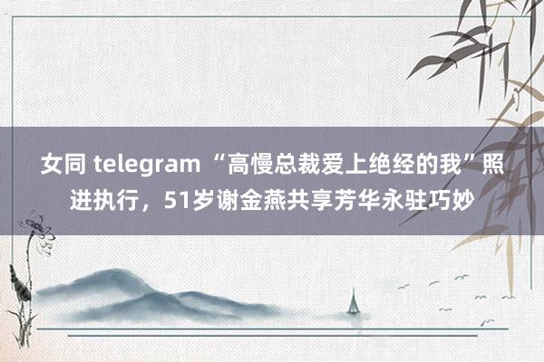 女同 telegram “高慢总裁爱上绝经的我”照进执行，51岁谢金燕共享芳华永驻巧妙