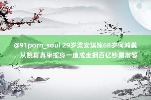 @91porn_soul 29岁梁安琪嫁68岁何鸿燊，从跳舞真挚摇身一造成坐拥百亿钞票富婆