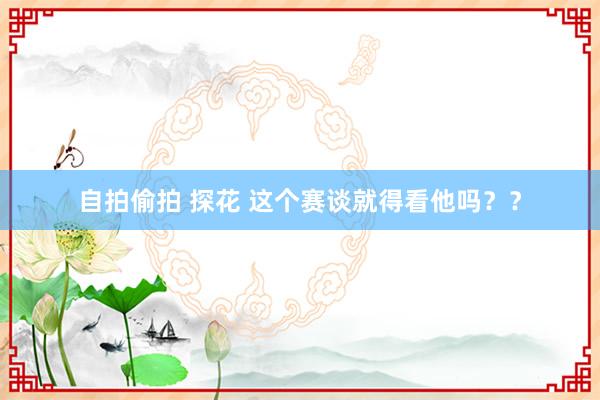 自拍偷拍 探花 这个赛谈就得看他吗？？