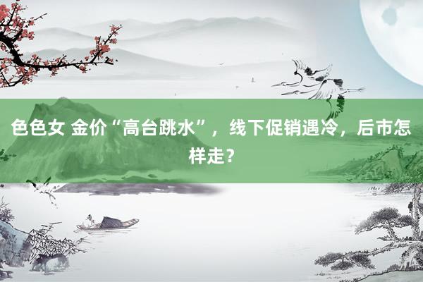 色色女 金价“高台跳水”，线下促销遇冷，后市怎样走？