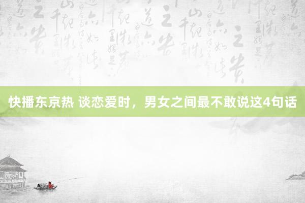 快播东京热 谈恋爱时，男女之间最不敢说这4句话